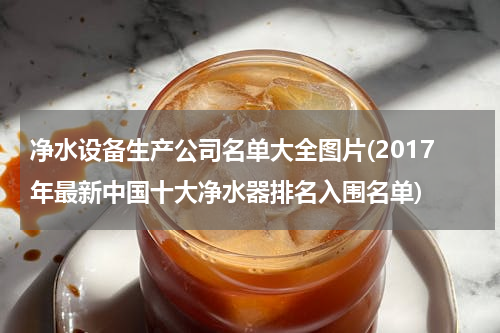 净水设备生产公司名单大全图片(2017年最新中国十大净水器排名入围名单)