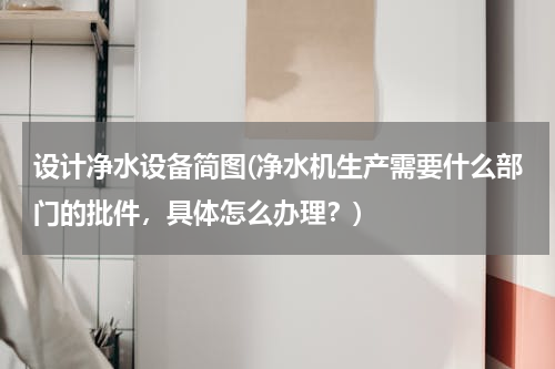 设计净水设备简图(净水机生产需要什么部门的批件，具体怎么办理？)