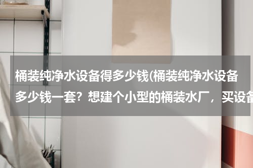 桶装纯净水设备得多少钱(桶装纯净水设备多少钱一套？想建个小型的桶装水厂，买设备需要多少钱？)