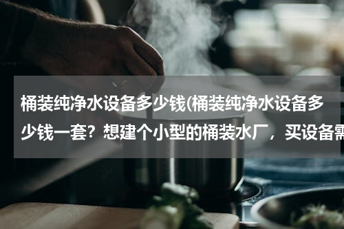 桶装纯净水设备多少钱(桶装纯净水设备多少钱一套？想建个小型的桶装水厂，买设备需要多少钱？)