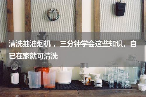 清洗抽油烟机 ，三分钟学会这些知识，自已在家就可清洗