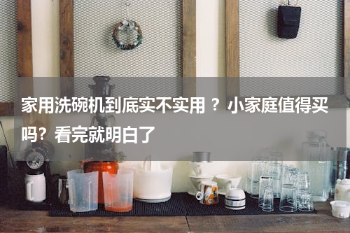 家用洗碗机到底实不实用 ？小家庭值得买吗？看完就明白了