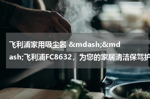 飞利浦家用吸尘器 &mdash;&mdash;飞利浦FC8632，为您的家居清洁保驾护航