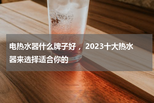 电热水器什么牌子好 ，2023十大热水器来选择适合你的