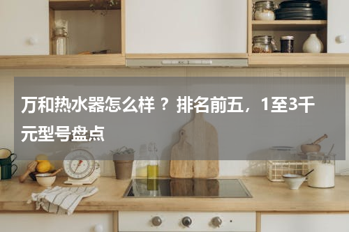 万和热水器怎么样 ？排名前五，1至3千元型号盘点