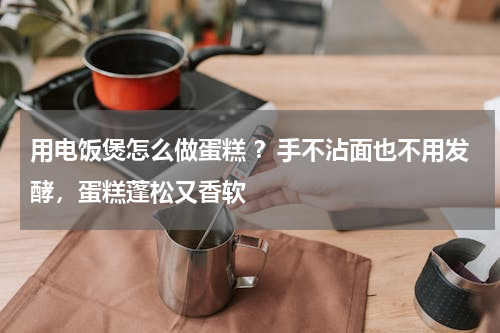 用电饭煲怎么做蛋糕 ？手不沾面也不用发酵，蛋糕蓬松又香软