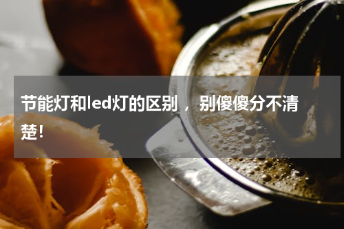 节能灯和led灯的区别 ，别傻傻分不清楚！