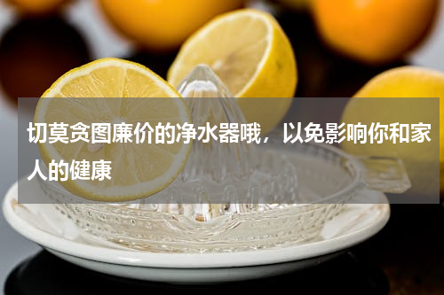 切莫贪图廉价的净水器哦，以免影响你和家人的健康