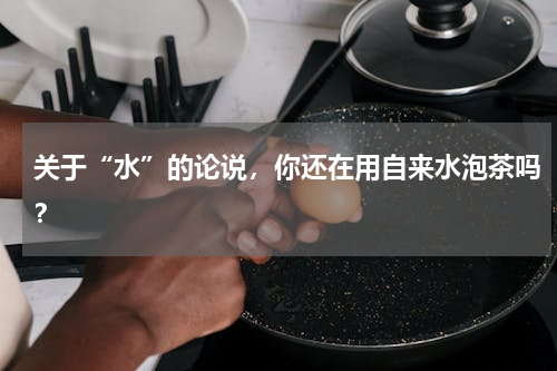 关于“水”的论说，你还在用自来水泡茶吗？