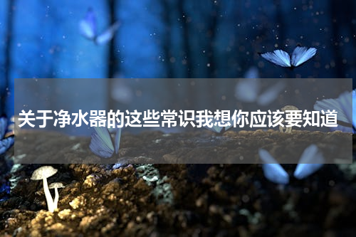 关于净水器的这些常识我想你应该要知道