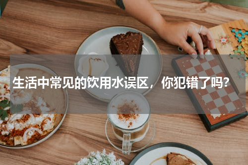 生活中常见的饮用水误区，你犯错了吗？