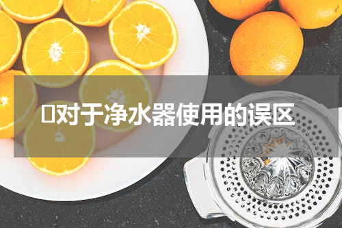 ​对于净水器使用的误区