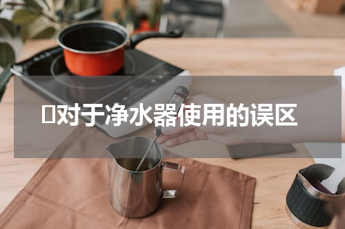 ​对于净水器使用的误区